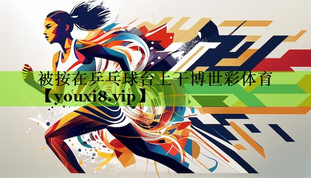被按在乒乓球台上干博世彩体育
