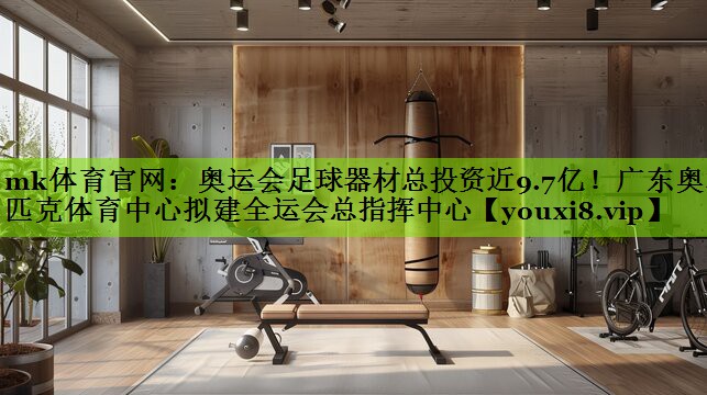 mk体育官网：奥运会足球器材总投资近9.7亿！广东奥林匹克体育中心拟建全运会总指挥中心