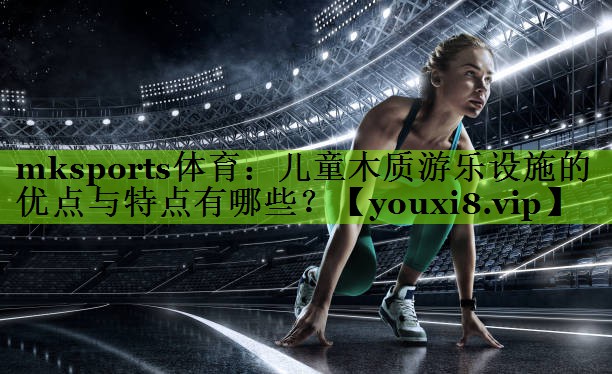儿童木质游乐设施的优点与特点有哪些？